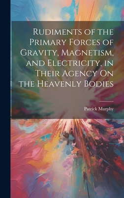 Rudiments of the Primary Forces of Gravity, Magnetism, and Electricity, in Their Agency On the Heavenly Bodies - Murphy, Patrick