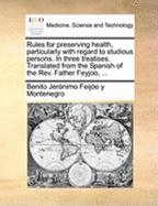 Rules for Preserving Health, Particularly with Regard to Studious Persons. in Three Treatises. Translated from the Spanish of the REV. Father Feyjoo, ...