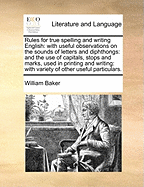 Rules for True Spelling and Writing English: With Useful Observations on the Sounds of Letters and Diphthongs; And the Use of Capitals, Stops and Marks, Used in Printing and Writing; With Variety of Other Useful Particulars. the Second Edition Enlarged. B