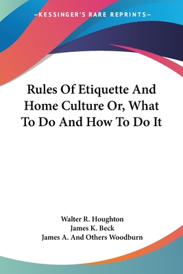 Rules Of Etiquette And Home Culture Or, What To Do And How To Do It - Houghton, Walter R, and Beck, James K, and Woodburn, James A and Others