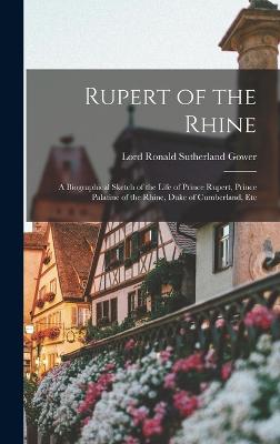 Rupert of the Rhine: A Biographical Sketch of the Life of Prince Rupert, Prince Palatine of the Rhine, Duke of Cumberland, Etc - Gower, Lord Ronald Sutherland