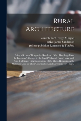 Rural Architecture; Being a Series of Designs for Rural and Other Dwellings From the Labourer's Cottage to the Small Villa and Farm House With Out-buildings; With Descriptions of the Plans, Remarks on the Materials Used in Their Construction, And... - Morgan, George Contributor (Creator), and Sanderson, James Active 1860 (Creator), and Rogerson & Tuxford, Publisher Printer...