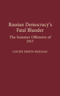 Russian Democracy's Fatal Blunder: The Summer Offensive of 1917 - Heenan, Louise E