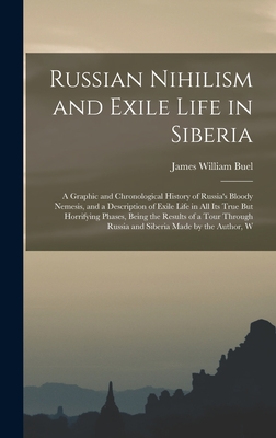 Russian Nihilism and Exile Life in Siberia: A Graphic and Chronological History of Russia's Bloody Nemesis, and a Description of Exile Life in All Its True But Horrifying Phases, Being the Results of a Tour Through Russia and Siberia Made by the Author, W - Buel, James William