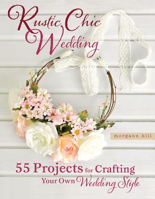 Rustic Chic Wedding: 55 Projects for Crafting Your Own Wedding Style - Hill, Morgann