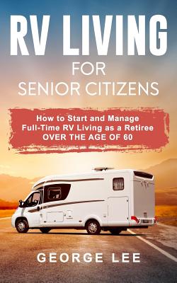 RV Living for Senior Citizens: How to Start and Manage Full Time RV Living as a Retiree Over the Age of 60 - Lee, George