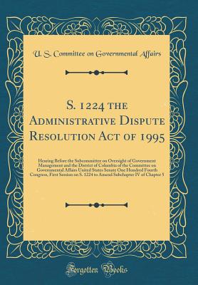 S. 1224 the Administrative Dispute Resolution Act of 1995: Hearing Before the Subcommittee on Oversight of Government Management and the District of Columbia of the Committee on Governmental Affairs United States Senate One Hundred Fourth Congress, First - Affairs, U S Committee on Governmental