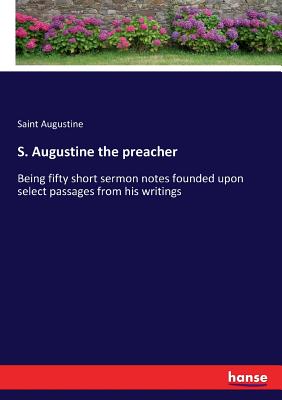 S. Augustine the preacher: Being fifty short sermon notes founded upon select passages from his writings - Augustine, Saint