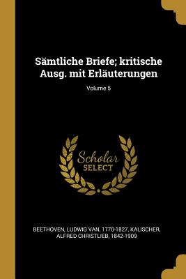 S?mtliche Briefe; Kritische Ausg. Mit Erl?uterungen; Volume 5 - Beethoven, Ludwig Van 1770-1827 (Creator), and Kalischer, Alfred Christlieb 1842-1909 (Creator)