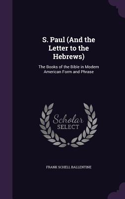 S. Paul (And the Letter to the Hebrews): The Books of the Bible in Modern American Form and Phrase - Ballentine, Frank Schell