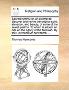 Sacred Hymns: Or, an Attempt to Discover and Revive the Original Spirit, Elevation, and Beauty, of Some of the Select Psalms. to Which Is Added, an Ode on the Agony of the Messiah. by the Reverend Mr. Newcomb, ...