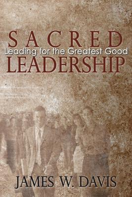 Sacred Leadership: Leading for the Greatest Good - Davis, James W