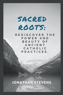 Sacred Roots: Rediscover the Power and Beauty of Ancient Catholic Practices