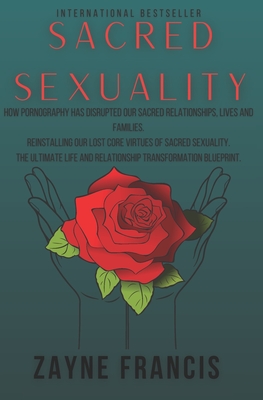 Sacred Sexuality: How Pornography Has Disrupted Our Sacred Relationships, Lives and Families. Reinstalling Our Lost Core Virtues of Sacred Sexuality. The Ultimate Life and Relationship Transformation Blueprint - Francis, Zayne Everest