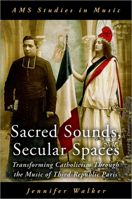 Sacred Sounds, Secular Spaces: Transforming Catholicism Through the Music of Third-Republic Paris - Walker, Jennifer