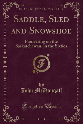Saddle, Sled and Snowshoe: Pioneering on the Saskatchewan, in the Sixties (Classic Reprint) - McDougall, John