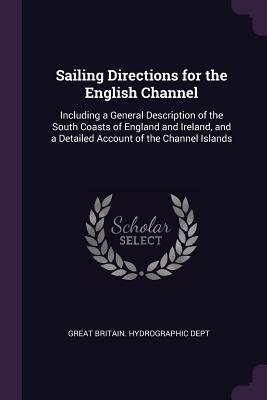 Sailing Directions for the English Channel: Including a General Description of the South Coasts of England and Ireland, and a Detailed Account of the Channel Islands - Great Britain Hydrographic Dept (Creator)