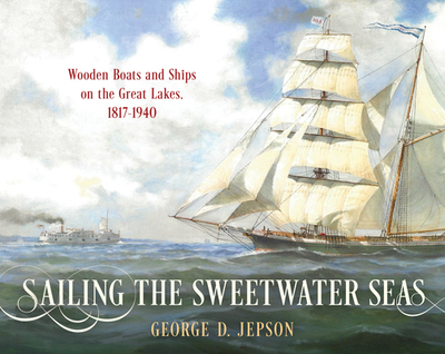 Sailing the Sweetwater Seas: Wooden Boats and Ships on the Great Lakes, 1817-1940 - Jepson, George D