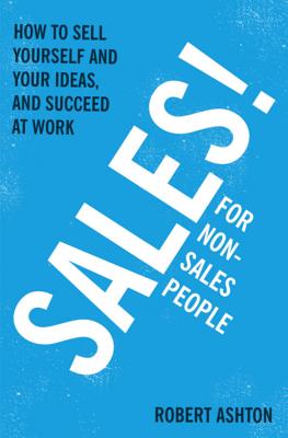 Sales for Non-Salespeople: How to sell yourself and your ideas, and succeed at work - Ashton, Robert