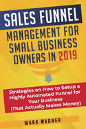 Sales Funnel Management for Small Business Owners in 2019: Strategies on How to Setup a Highly Automated Funnel for Your Business (That Actually Makes Money)