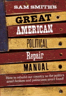 Sam Smith's Great American Political Repair Manual: How to Rebuild Our Country So the Politics Aren't Broken and Politicians Aren't Fixed