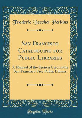 San Francisco Cataloguing for Public Libraries: A Manual of the System Used in the San Francisco Free Public Library (Classic Reprint) - Perkins, Frederic Beecher