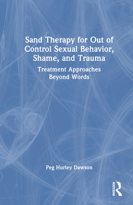 Sand Therapy for Out of Control Sexual Behavior, Shame, and Trauma: Treatment Approaches Beyond Words - Hurley Dawson, Peg
