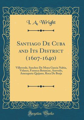 Santiago de Cuba and Its District (1607-1640): Villaverde, Sanchez de Moya Garcia Nabia, Velasco, Fonseca Betancur, Azevedo, Amezqueta Quijano, Roca de Borja (Classic Reprint) - Wright, I A