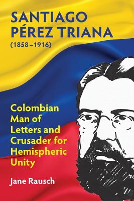 Santiago Prez Triana (1858-1916): Colombian Man of Letters and Crusader for Hemispheric Unity - Rausch, Jane M