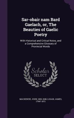 Sar-obair nam Bard Gaelach, or, The Beauties of Gaelic Poetry: With Historical and Critical Notes, and a Comprehensive Glossary of Provincial Words - 1806-1848, MacKenzie John, and Logan, James