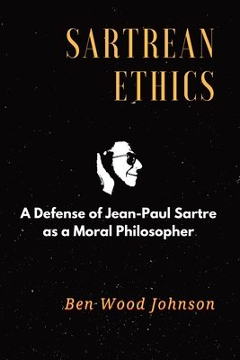 Sartrean Ethics: A Defense of Jean-Paul Sartre As A Moral Philosopher - Johnson, Ben Wood