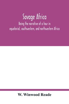 Savage Africa; being the narrative of a tour in equatorial, southwestern, and northwestern Africa; with notes on the habits of the gorilla; on the existence of unicorns and tailed men; on the slave trade; on the origin, character, and capabilities of... - Winwood Reade, W