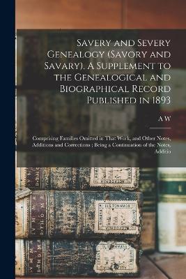 Savery and Severy Genealogy (Savory and Savary). A Supplement to the Genealogical and Biographical Record Published in 1893: Comprising Families Omitted in That Work, and Other Notes, Additions and Corrections; Being a Continuation of the Notes, Additio - Savary, A W 1831-1920