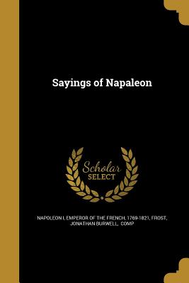 Sayings of Napaleon - Napoleon I, Emperor Of the French 1769- (Creator), and Frost, Jonathan Burwell Comp (Creator)