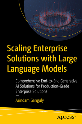 Scaling Enterprise Solutions with Large Language Models: Comprehensive End-to-End Generative AI Solutions for Production-Grade Enterprise Solutions - Ganguly, Arindam