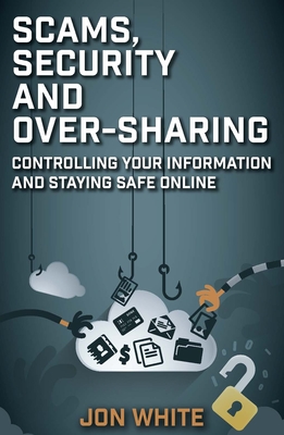 Scams, Security and Over-Sharing: Controlling Your Information and Staying Safe Online - White, Jon