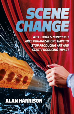 Scene Change: Why Today's Nonprofit Arts Organizations Have to Stop Producing Art and Start Producing Impact - Harrison, Alan