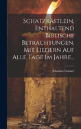 Schatzkastlein, Enthaltend Biblische Betrachtungen, Mit Liedern Auf Alle Tage Im Jahre...