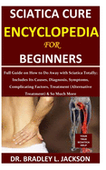 Sciatica Cure Encyclopedia for Beginners: Full Guide on How to Do Away with Sciatica Totally; Includes Its Causes, Diagnosis, Symptoms, Complicating Factors, Treatment (Alternative Treatment)& So Much