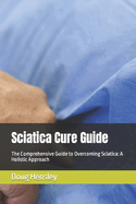 Sciatica Cure Guide: The Comprehensive Guide to Overcoming Sciatica: A Holistic Approach