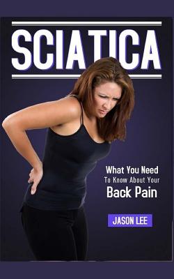 Sciatica: What You Need To Know About Your Back Pain - Lee, Jason