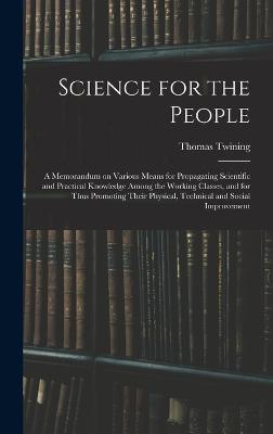 Science for the People: A Memorandum on Various Means for Propagating Scientific and Practical Knowledge Among the Working Classes, and for Thus Promoting Their Physical, Technical and Social Improvement - Twining, Thomas