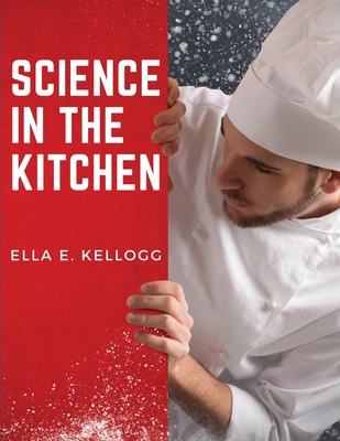 Science in the Kitchen: A Scientific Treatise On Food Substances and Their Properties Together with Wholesome Recipes - Ella E Kellogg