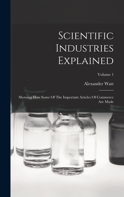 Scientific Industries Explained: Showing How Some Of The Important Articles Of Commerce Are Made; Volume 1 - Watt, Alexander