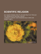 Scientific Religion; Or, Higher Possibilities of Life and Practice Through the Operation of Natural Forces