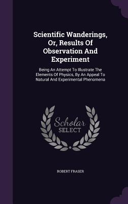 Scientific Wanderings, Or, Results Of Observation And Experiment: Being An Attempt To Illustrate The Elements Of Physics, By An Appeal To Natural And Experimental Phenomena - Fraser, Robert, PhD