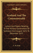 Scotland and the Commonwealth: Letters and Papers Relating to the Military Government of Scotland, from August 1651 to December, 1653
