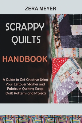 Scrappy Quilts Handbook: A Guide to Get Creative Using Your Leftover Stashes and Fabrics in Quilting Scrap Quilt Patterns and Projects - Meyer, Zera