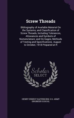 Screw Threads: Bibliography of Available Material On the Systems, and Classification of Screw Threads, Including Tolerances, Allowances and Symbols of Nomenclature; and On Gages, Methods of Testing and Specifications. August to October, 1918 Prepared at R - Haferkorn, Henry Ernest, and U S Army Engineer School (Creator)