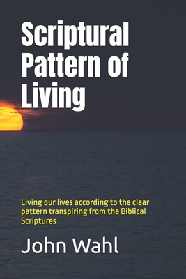 Scriptural Pattern of Living: Living our lives according to the clear pattern transpiring from the Biblical Scriptures - Wahl, John